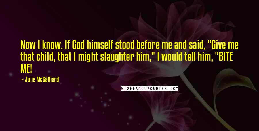 Julie McGalliard quotes: Now I know. If God himself stood before me and said, "Give me that child, that I might slaughter him," I would tell him, "BITE ME! Julie McGalliard quotes: Now I know. If God himself stood before me and said, "Give me that child, that I might slaughter him," I would tell him, "BITE ME!