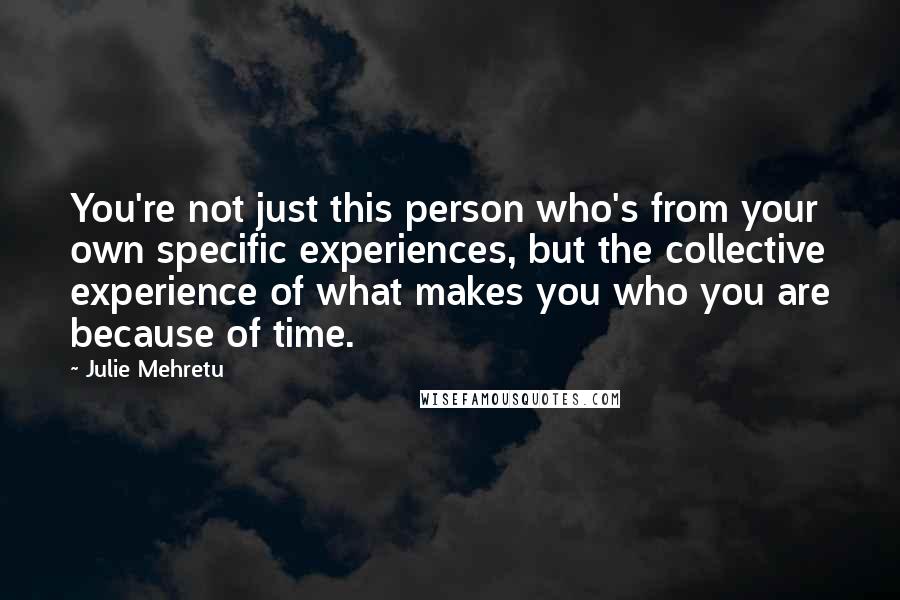 Julie Mehretu quotes: You're not just this person who's from your own specific experiences, but the collective experience of what makes you who you are because of time.