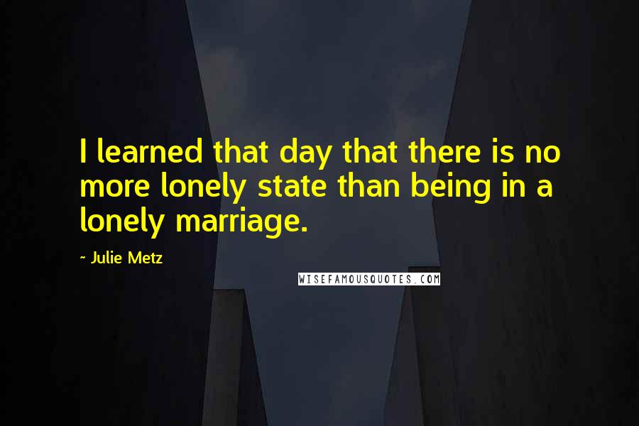 Julie Metz quotes: I learned that day that there is no more lonely state than being in a lonely marriage.