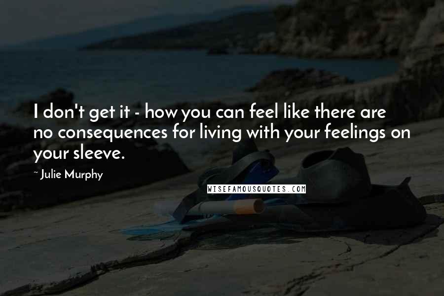 Julie Murphy quotes: I don't get it - how you can feel like there are no consequences for living with your feelings on your sleeve.
