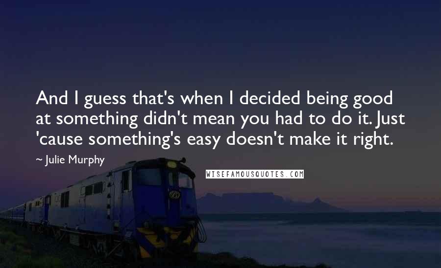 Julie Murphy quotes: And I guess that's when I decided being good at something didn't mean you had to do it. Just 'cause something's easy doesn't make it right.