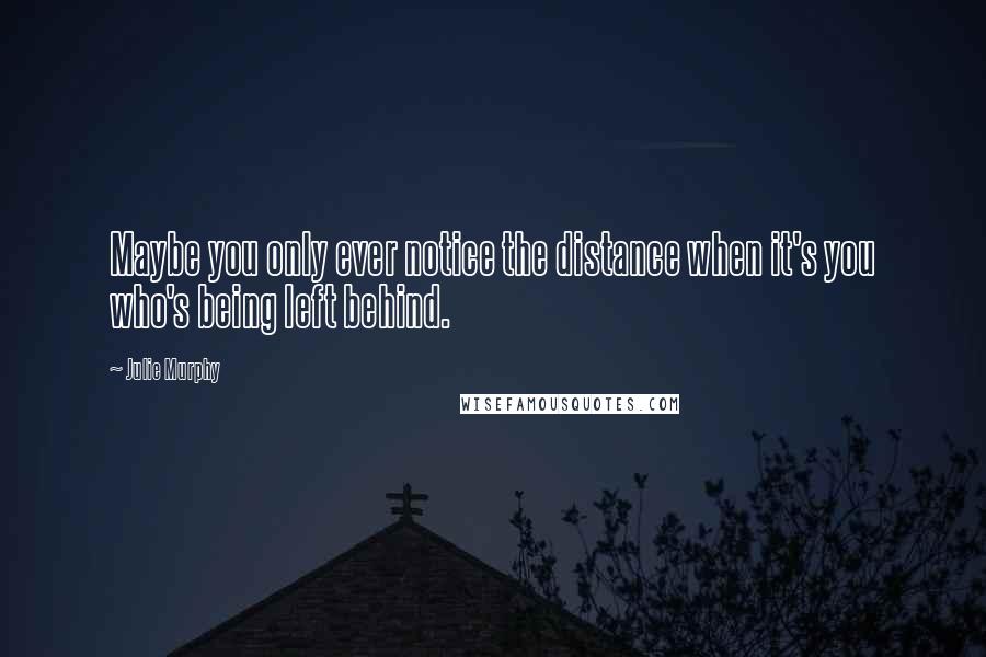 Julie Murphy quotes: Maybe you only ever notice the distance when it's you who's being left behind.