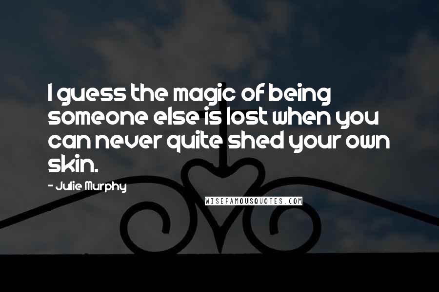 Julie Murphy quotes: I guess the magic of being someone else is lost when you can never quite shed your own skin.