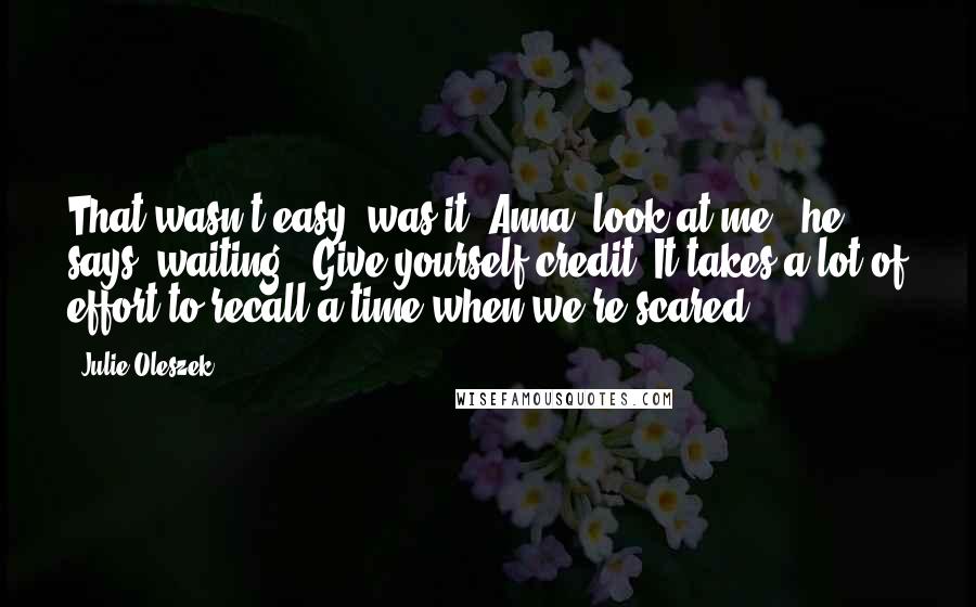 Julie Oleszek quotes: That wasn't easy, was it? Anna, look at me," he says, waiting. "Give yourself credit. It takes a lot of effort to recall a time when we're scared. Julie Oleszek quotes: That wasn't easy, was it? Anna, look at me," he says, waiting. "Give yourself credit. It takes a lot of effort to recall a time when we're scared.
