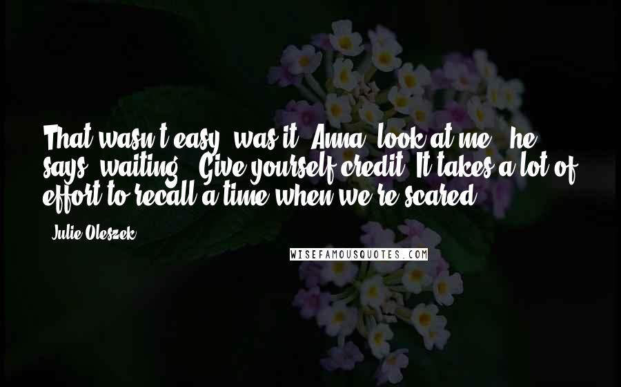 Julie Oleszek quotes: That wasn't easy, was it? Anna, look at me," he says, waiting. "Give yourself credit. It takes a lot of effort to recall a time when we're scared.