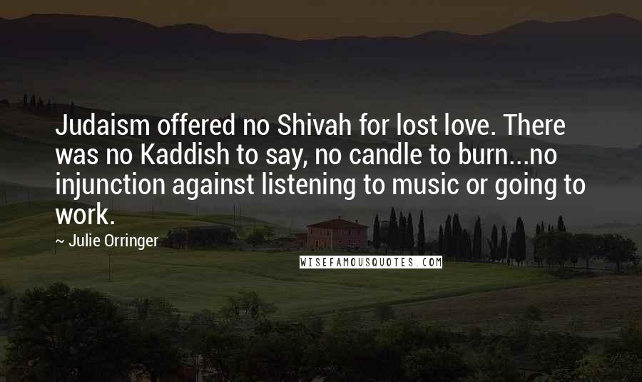 Julie Orringer quotes: Judaism offered no Shivah for lost love. There was no Kaddish to say, no candle to burn...no injunction against listening to music or going to work.