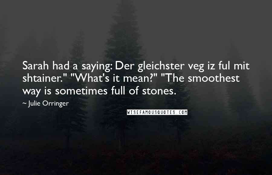 Julie Orringer quotes: Sarah had a saying: Der gleichster veg iz ful mit shtainer." "What's it mean?" "The smoothest way is sometimes full of stones. Julie Orringer quotes: Sarah had a saying: Der gleichster veg iz ful mit shtainer." "What's it mean?" "The smoothest way is sometimes full of stones.