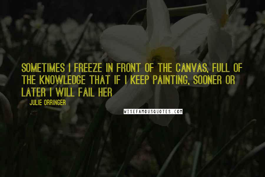 Julie Orringer quotes: Sometimes I freeze in front of the canvas, full of the knowledge that if I keep painting, sooner or later I will fail her Julie Orringer quotes: Sometimes I freeze in front of the canvas, full of the knowledge that if I keep painting, sooner or later I will fail her