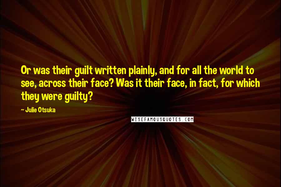 Julie Otsuka quotes: Or was their guilt written plainly, and for all the world to see, across their face? Was it their face, in fact, for which they were guilty? Julie Otsuka quotes: Or was their guilt written plainly, and for all the world to see, across their face? Was it their face, in fact, for which they were guilty?