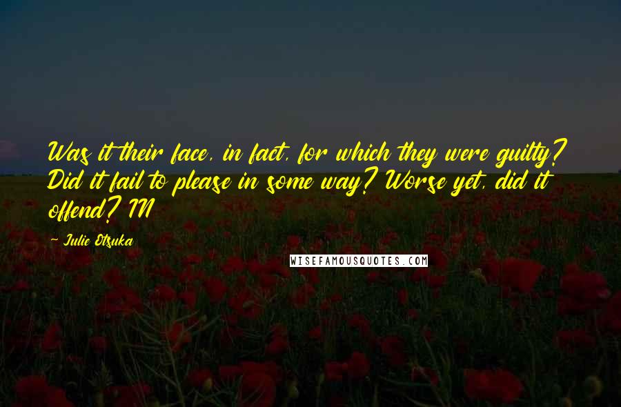 Julie Otsuka quotes: Was it their face, in fact, for which they were guilty? Did it fail to please in some way? Worse yet, did it offend? IN