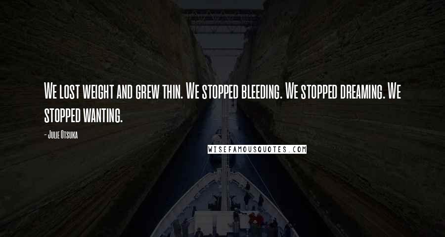 Julie Otsuka quotes: We lost weight and grew thin. We stopped bleeding. We stopped dreaming. We stopped wanting.