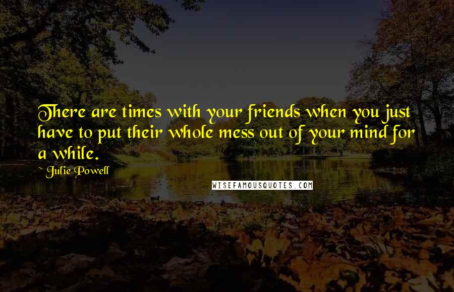 Julie Powell quotes: There are times with your friends when you just have to put their whole mess out of your mind for a while.