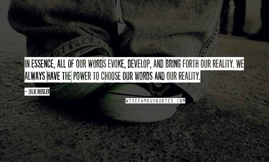 Julie Reisler quotes: In essence, all of our words evoke, develop, and bring forth our reality. We always have the power to choose our words and our reality. Julie Reisler quotes: In essence, all of our words evoke, develop, and bring forth our reality. We always have the power to choose our words and our reality.