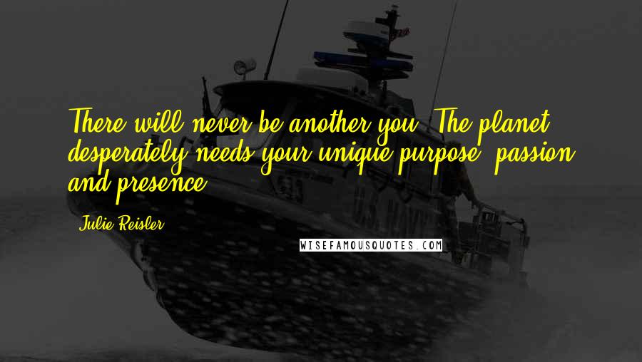 Julie Reisler quotes: There will never be another you. The planet desperately needs your unique purpose, passion and presence. Julie Reisler quotes: There will never be another you. The planet desperately needs your unique purpose, passion and presence.