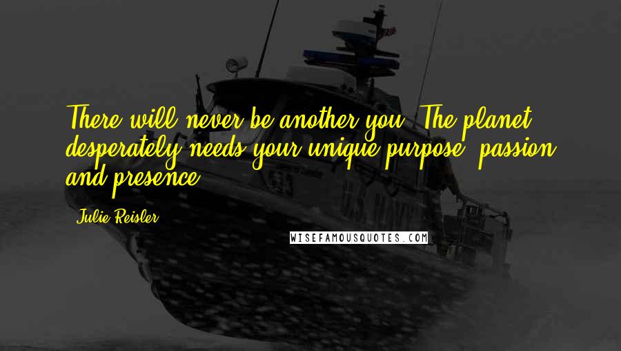 Julie Reisler quotes: There will never be another you. The planet desperately needs your unique purpose, passion and presence.