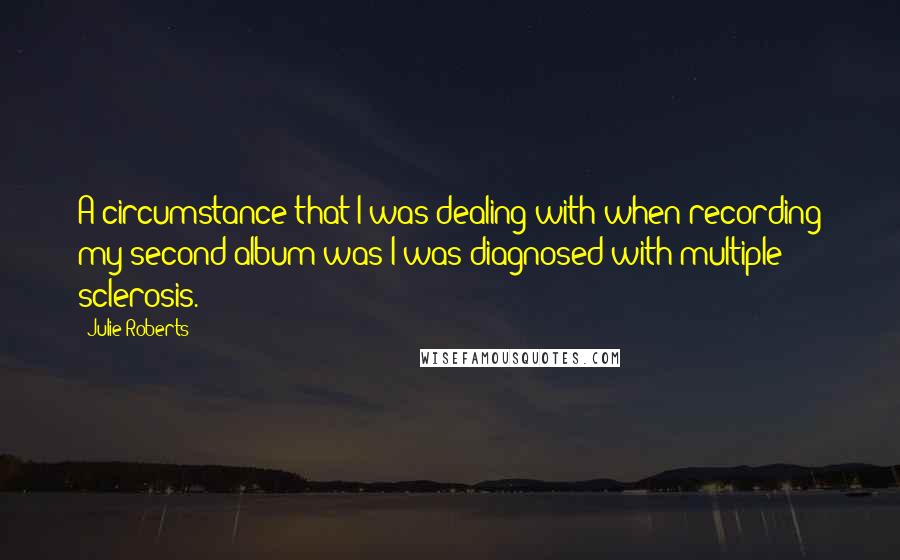 Julie Roberts quotes: A circumstance that I was dealing with when recording my second album was I was diagnosed with multiple sclerosis. Julie Roberts quotes: A circumstance that I was dealing with when recording my second album was I was diagnosed with multiple sclerosis.