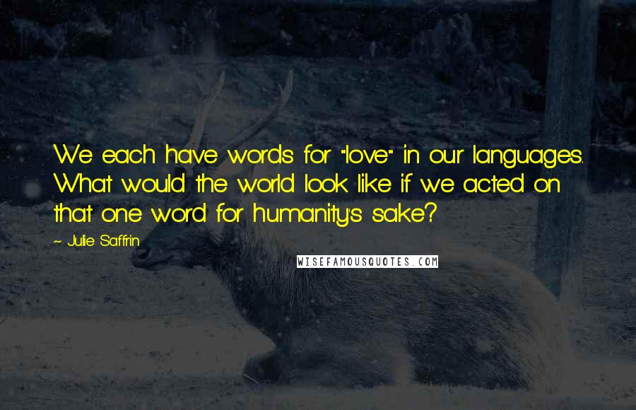 Julie Saffrin quotes: We each have words for "love" in our languages. What would the world look like if we acted on that one word for humanity's sake?