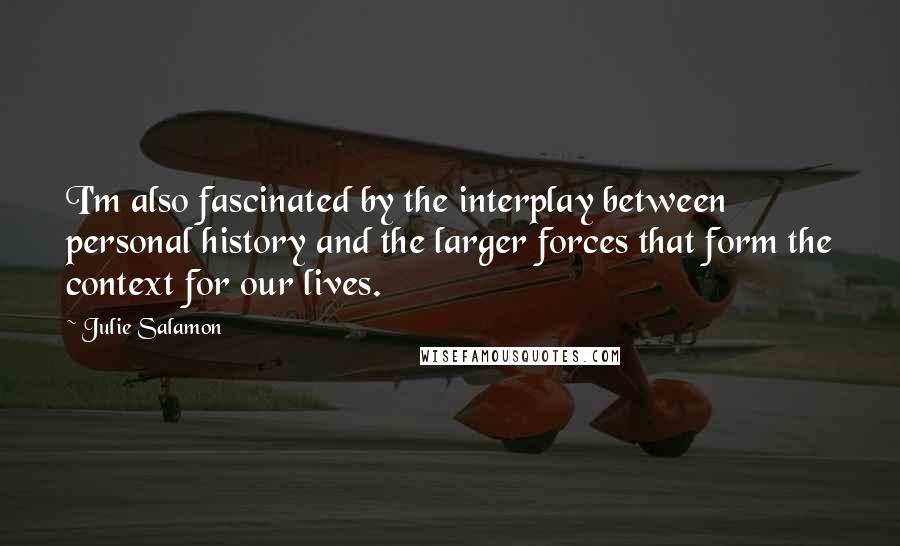 Julie Salamon quotes: I'm also fascinated by the interplay between personal history and the larger forces that form the context for our lives.