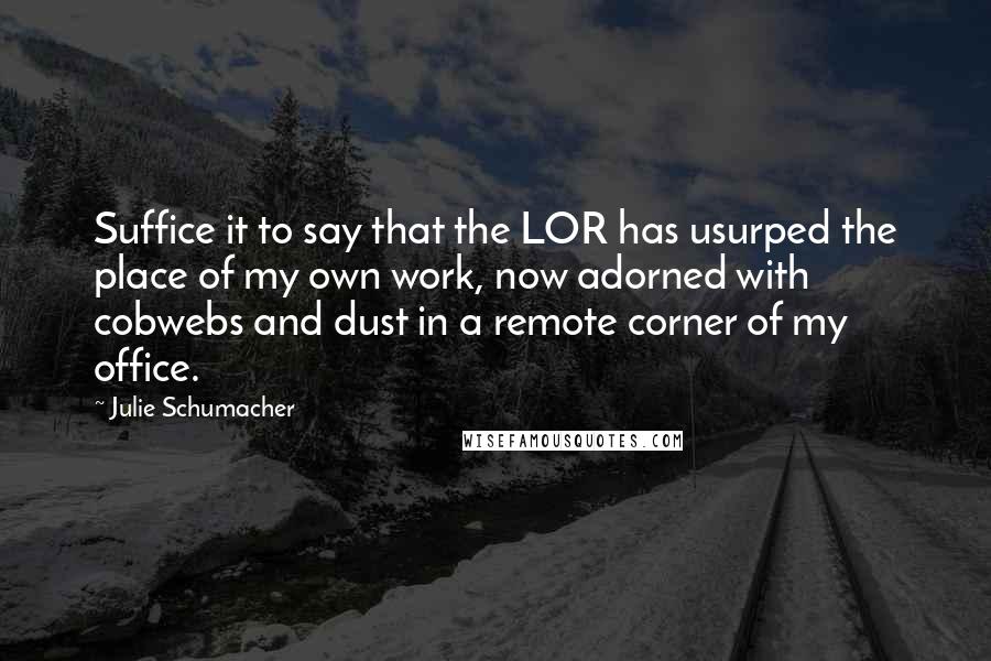 Julie Schumacher quotes: Suffice it to say that the LOR has usurped the place of my own work, now adorned with cobwebs and dust in a remote corner of my office. Julie Schumacher quotes: Suffice it to say that the LOR has usurped the place of my own work, now adorned with cobwebs and dust in a remote corner of my office.