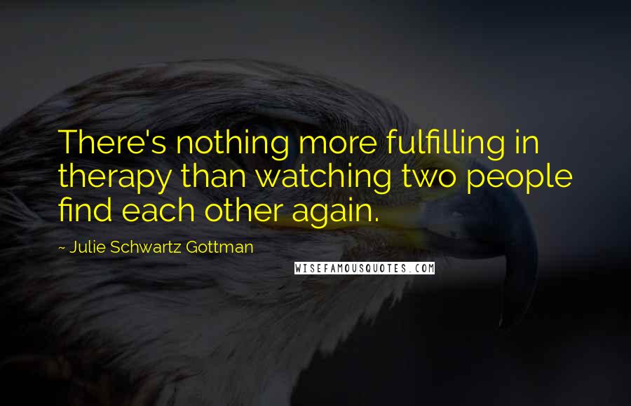 Julie Schwartz Gottman quotes: There's nothing more fulfilling in therapy than watching two people find each other again.