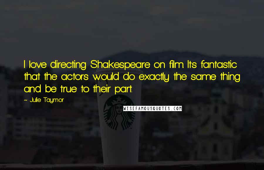 Julie Taymor quotes: I love directing Shakespeare on film. It's fantastic that the actors would do exactly the same thing and be true to their part.