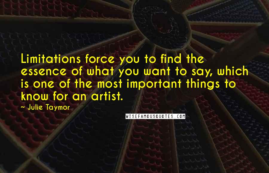 Julie Taymor quotes: Limitations force you to find the essence of what you want to say, which is one of the most important things to know for an artist.