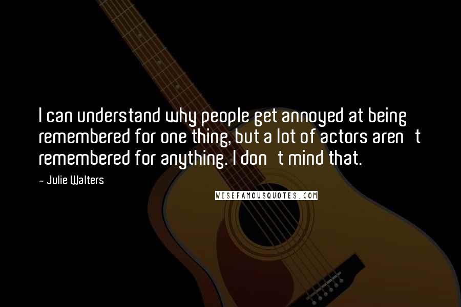 Julie Walters quotes: I can understand why people get annoyed at being remembered for one thing, but a lot of actors aren't remembered for anything. I don't mind that.