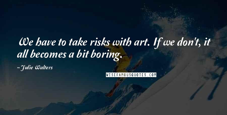 Julie Walters quotes: We have to take risks with art. If we don't, it all becomes a bit boring.