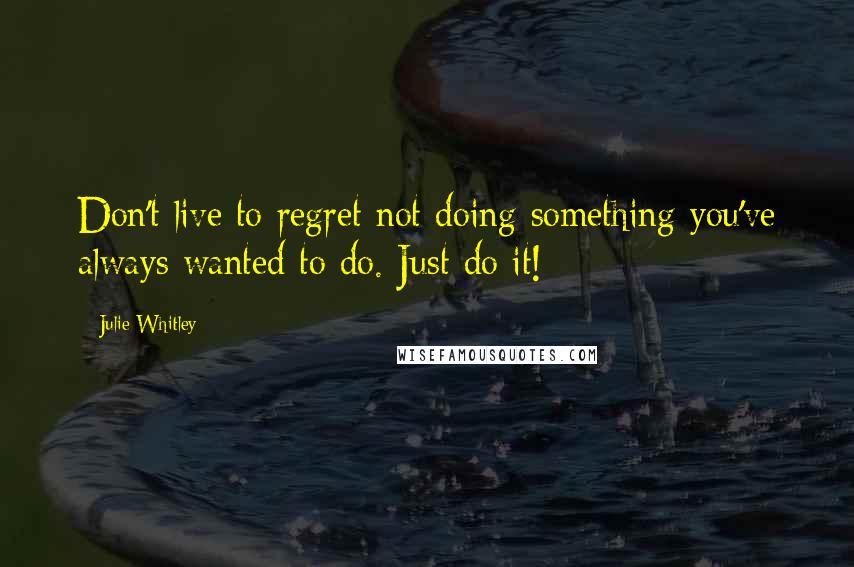 Julie Whitley quotes: Don't live to regret not doing something you've always wanted to do. Just do it!