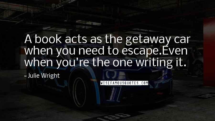 Julie Wright quotes: A book acts as the getaway car when you need to escape.Even when you're the one writing it.
