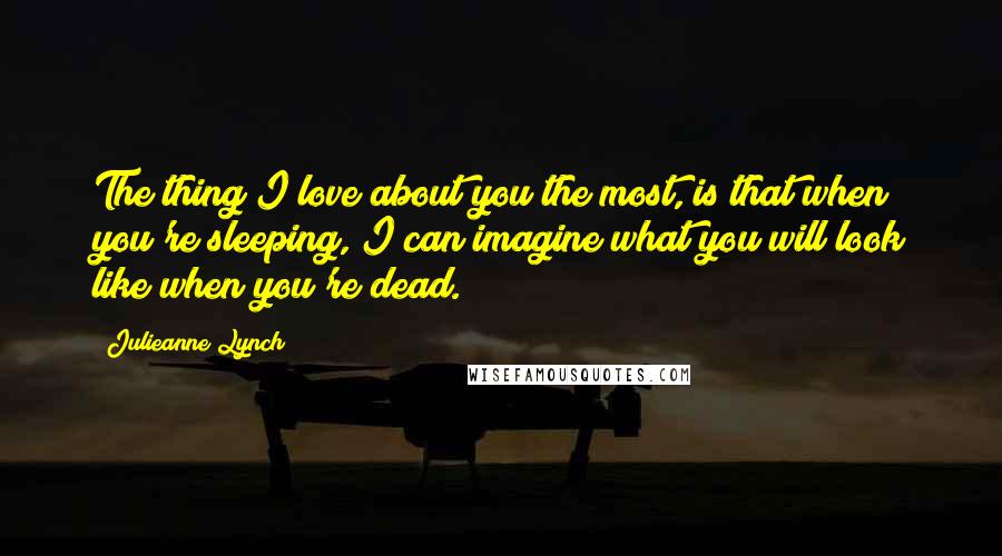 Julieanne Lynch quotes: The thing I love about you the most, is that when you're sleeping, I can imagine what you will look like when you're dead.