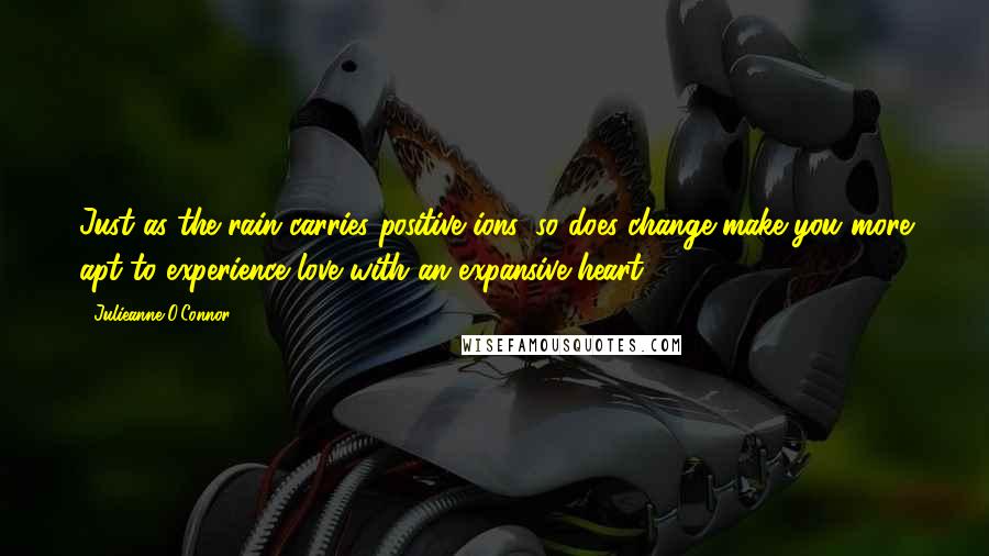 Julieanne O'Connor quotes: Just as the rain carries positive ions, so does change make you more apt to experience love with an expansive heart.