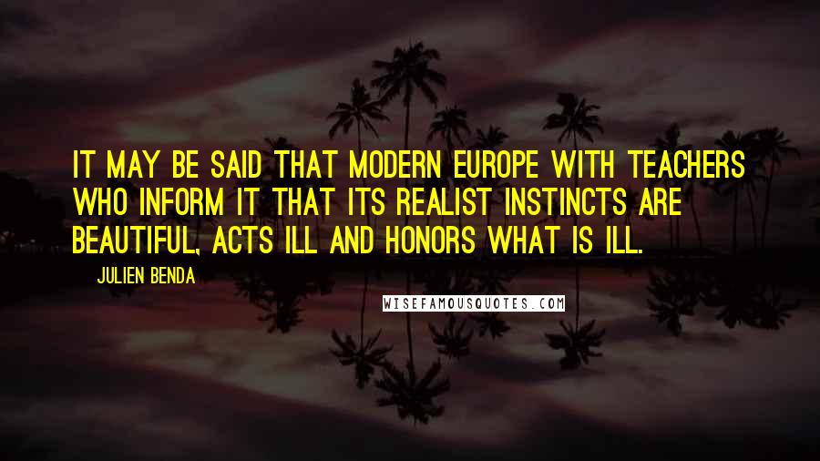 Julien Benda quotes: It may be said that modern Europe with teachers who inform it that its realist instincts are beautiful, acts ill and honors what is ill.