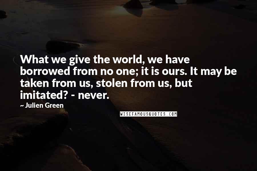 Julien Green quotes: What we give the world, we have borrowed from no one; it is ours. It may be taken from us, stolen from us, but imitated? - never.