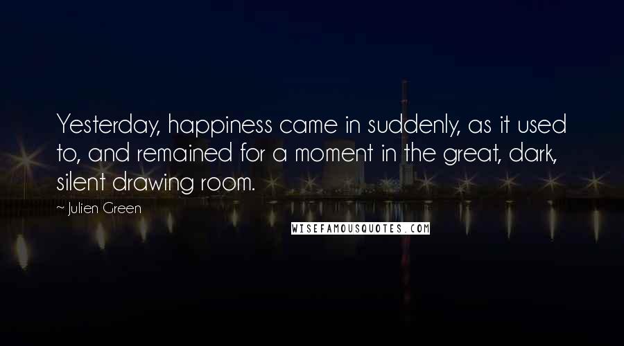 Julien Green quotes: Yesterday, happiness came in suddenly, as it used to, and remained for a moment in the great, dark, silent drawing room.