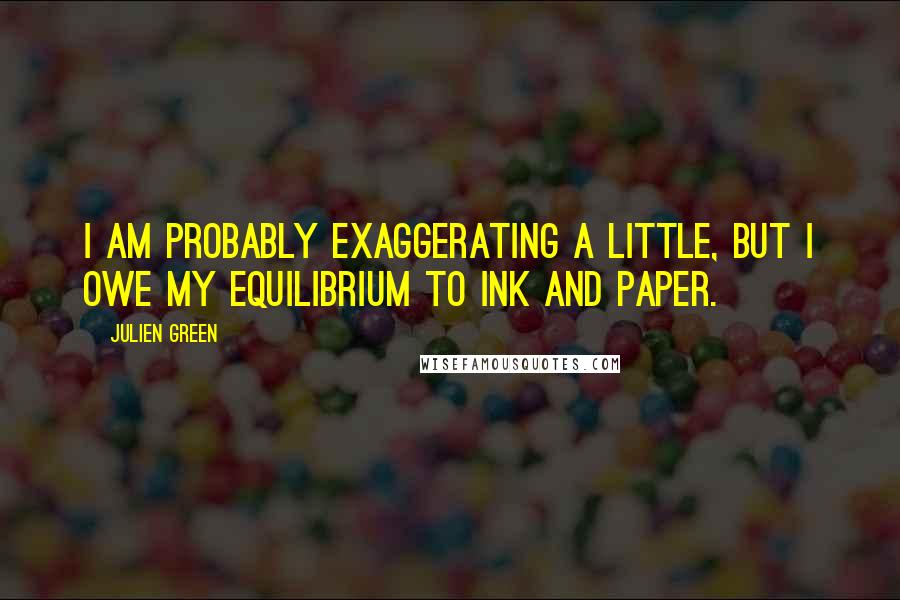 Julien Green quotes: I am probably exaggerating a little, but I owe my equilibrium to ink and paper.