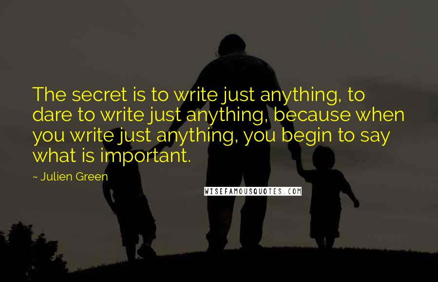 Julien Green quotes: The secret is to write just anything, to dare to write just anything, because when you write just anything, you begin to say what is important.