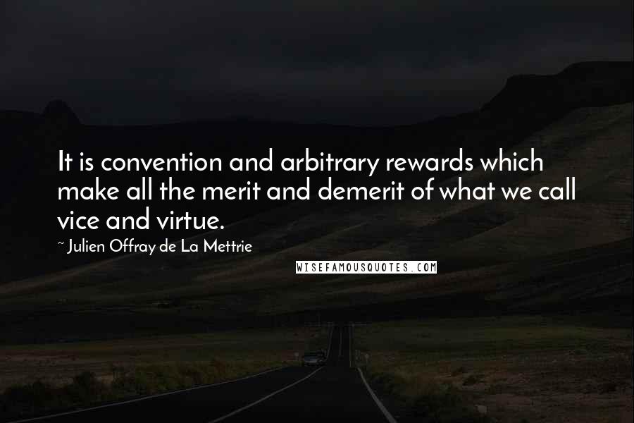 Julien Offray De La Mettrie quotes: It is convention and arbitrary rewards which make all the merit and demerit of what we call vice and virtue. Julien Offray De La Mettrie quotes: It is convention and arbitrary rewards which make all the merit and demerit of what we call vice and virtue.