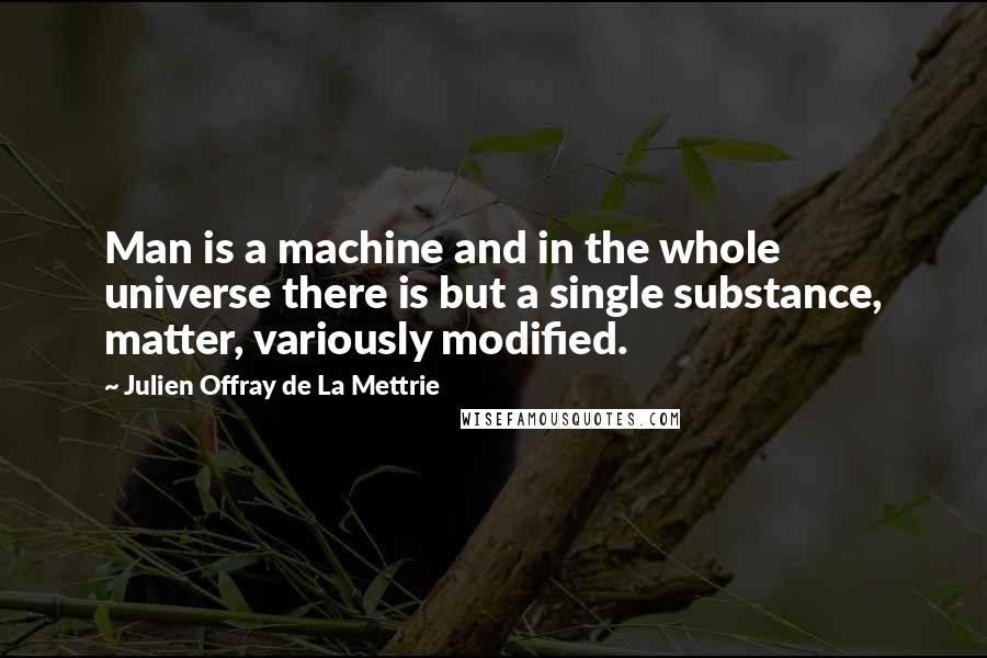 Julien Offray De La Mettrie quotes: Man is a machine and in the whole universe there is but a single substance, matter, variously modified.