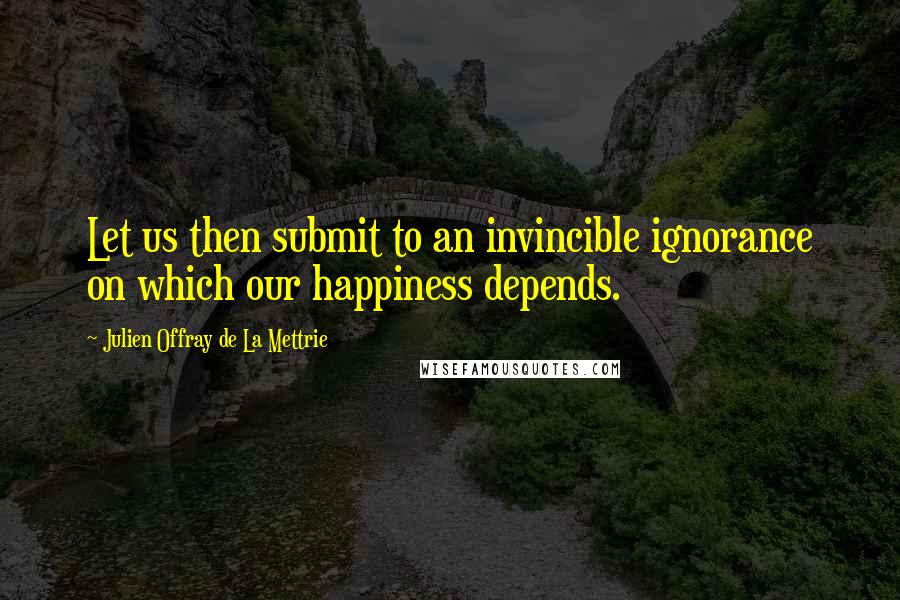 Julien Offray De La Mettrie quotes: Let us then submit to an invincible ignorance on which our happiness depends.