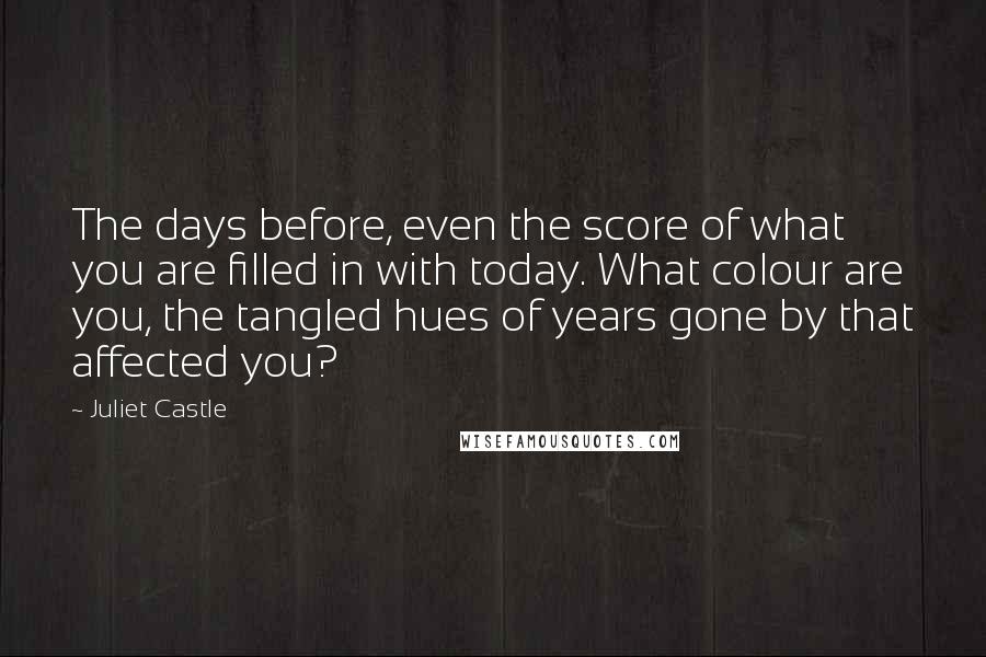 Juliet Castle quotes: The days before, even the score of what you are filled in with today. What colour are you, the tangled hues of years gone by that affected you?
