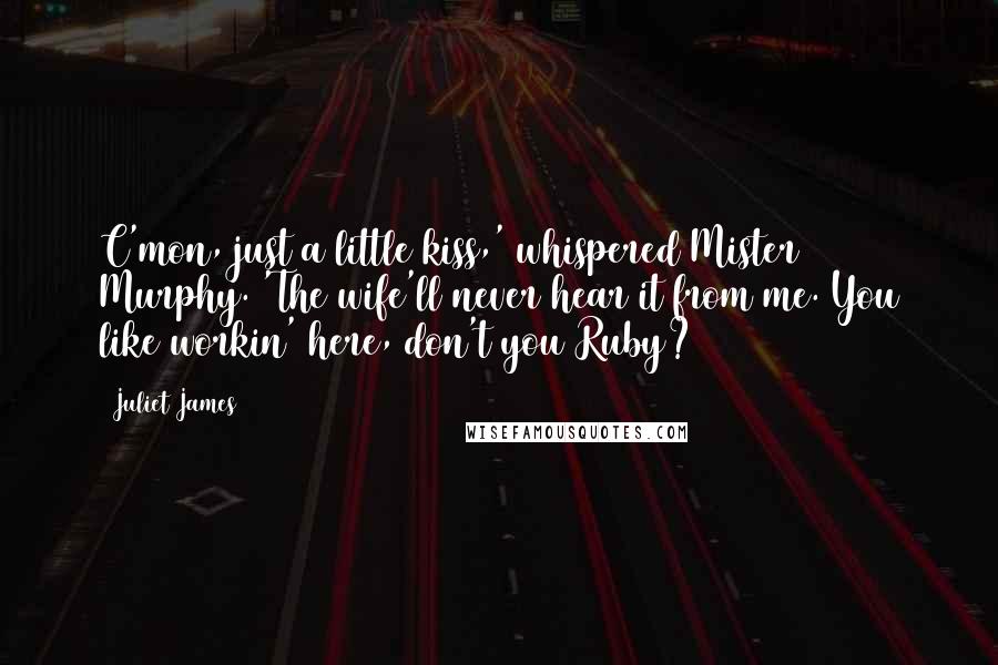 Juliet James quotes: C'mon, just a little kiss,' whispered Mister Murphy. 'The wife'll never hear it from me. You like workin' here, don't you Ruby? Juliet James quotes: C'mon, just a little kiss,' whispered Mister Murphy. 'The wife'll never hear it from me. You like workin' here, don't you Ruby?