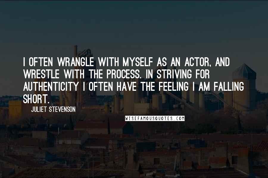 Juliet Stevenson quotes: I often wrangle with myself as an actor, and wrestle with the process. In striving for authenticity I often have the feeling I am falling short. Juliet Stevenson quotes: I often wrangle with myself as an actor, and wrestle with the process. In striving for authenticity I often have the feeling I am falling short.