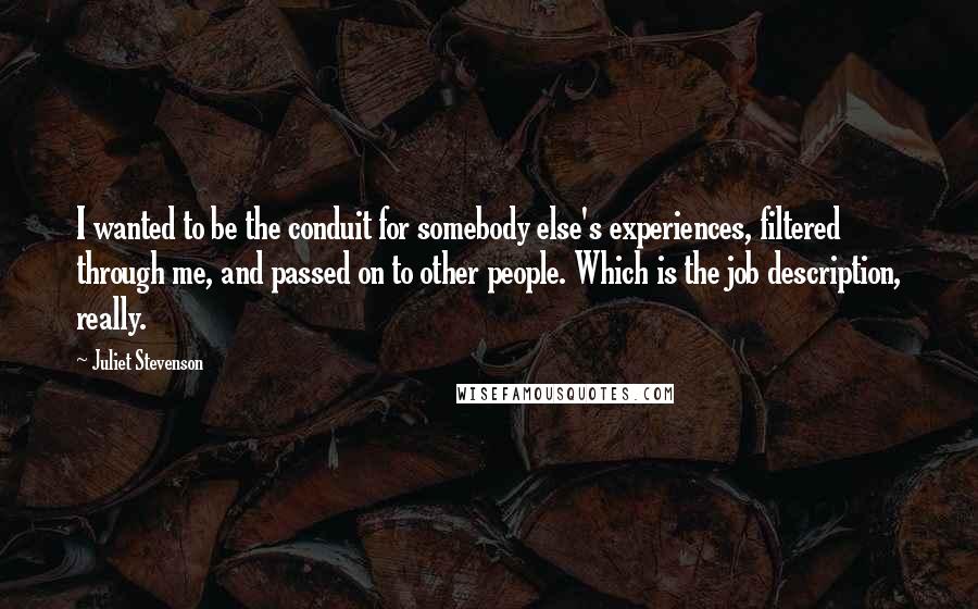 Juliet Stevenson quotes: I wanted to be the conduit for somebody else's experiences, filtered through me, and passed on to other people. Which is the job description, really. Juliet Stevenson quotes: I wanted to be the conduit for somebody else's experiences, filtered through me, and passed on to other people. Which is the job description, really.