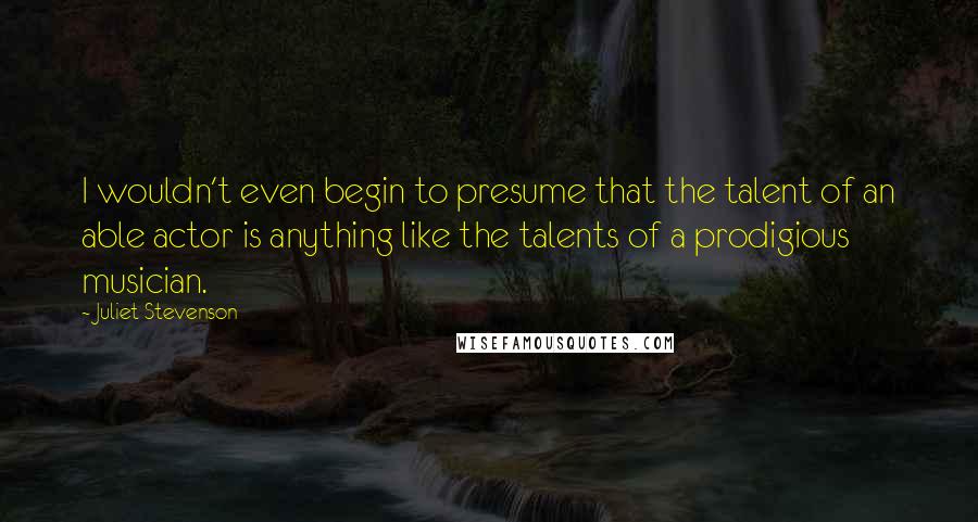Juliet Stevenson quotes: I wouldn't even begin to presume that the talent of an able actor is anything like the talents of a prodigious musician.