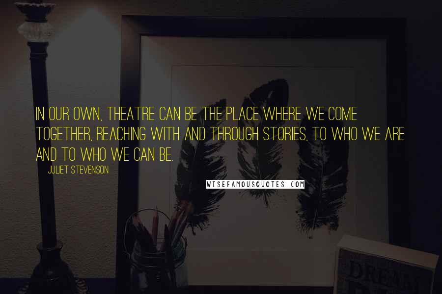 Juliet Stevenson quotes: In our own, theatre can be the place where we come together, reaching with and through stories, to who we are and to who we can be.