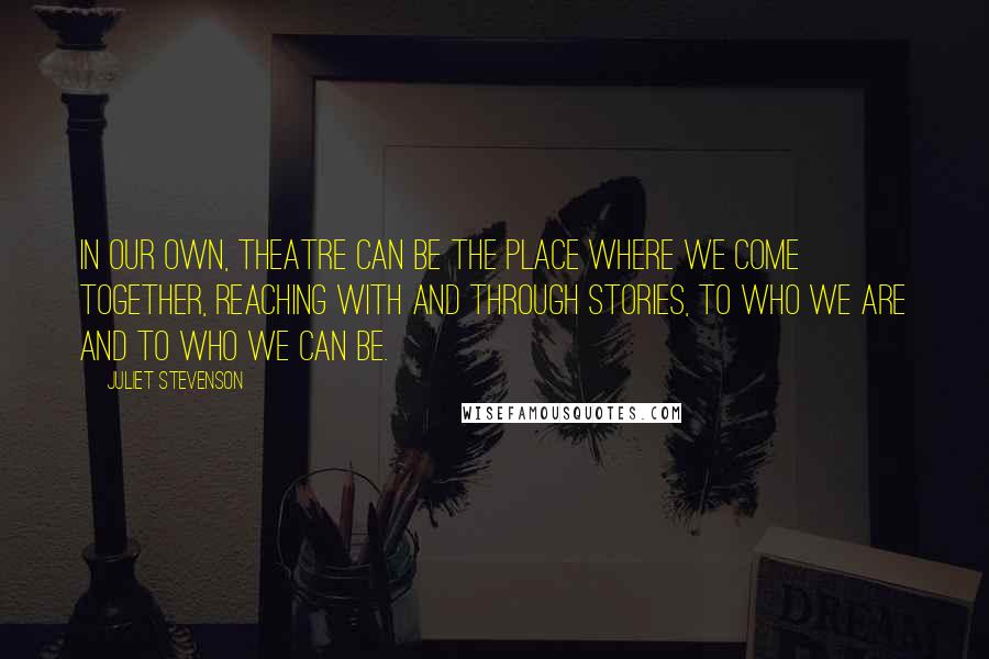 Juliet Stevenson quotes: In our own, theatre can be the place where we come together, reaching with and through stories, to who we are and to who we can be. Juliet Stevenson quotes: In our own, theatre can be the place where we come together, reaching with and through stories, to who we are and to who we can be.