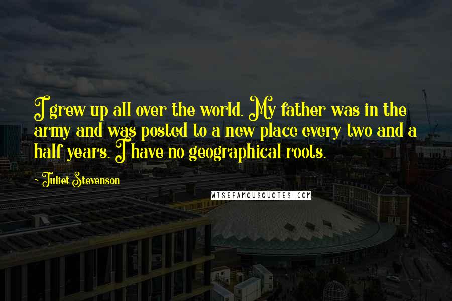 Juliet Stevenson quotes: I grew up all over the world. My father was in the army and was posted to a new place every two and a half years. I have no geographical Juliet Stevenson quotes: I grew up all over the world. My father was in the army and was posted to a new place every two and a half years. I have no geographical