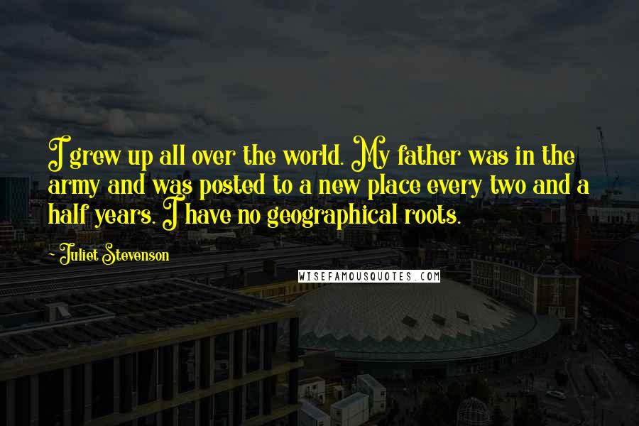 Juliet Stevenson quotes: I grew up all over the world. My father was in the army and was posted to a new place every two and a half years. I have no geographical