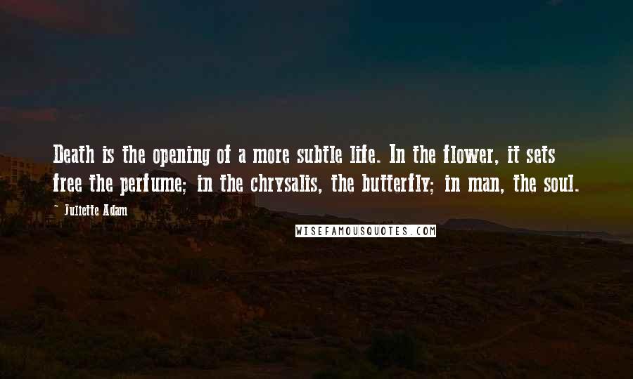 Juliette Adam quotes: Death is the opening of a more subtle life. In the flower, it sets free the perfume; in the chrysalis, the butterfly; in man, the soul.